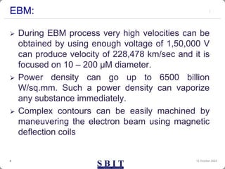 EBM:
 During EBM process very high velocities can be
obtained by using enough voltage of 1,50,000 V
can produce velocity of 228,478 km/sec and it is
focused on 10 – 200 μM diameter.
 Power density can go up to 6500 billion
W/sq.mm. Such a power density can vaporize
any substance immediately.
 Complex contours can be easily machined by
maneuvering the electron beam using magnetic
deflection coils
12 October 2023
3
 