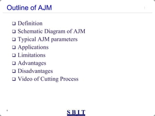 6
Outline of AJM
 Definition
 Schematic Diagram of AJM
 Typical AJM parameters
 Applications
 Limitations
 Advantages
 Disadvantages
 Video of Cutting Process
 