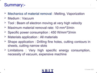 Summary:-
 Mechanics of material removal : Melting, Vaporization
 Medium : Vacuum
 Tool : Beam of electron moving at very high velocity
 Maximum material removal rate: 10 mm^3/min
 Specific power consumption : 450 W/mm^3/min
 Materials application : All materials
 Shape application : Drilling fine holes, cutting contours in
sheets, cutting narrow slots
 Limitations : Very high specific energy consumption,
necessity of vacuum, expensive machine
12 October 2023
3
 
