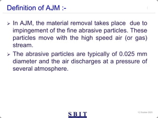 Definition of AJM :-
 In AJM, the material removal takes place due to
impingement of the fine abrasive particles. These
particles move with the high speed air (or gas)
stream.
 The abrasive particles are typically of 0.025 mm
diameter and the air discharges at a pressure of
several atmosphere.
12 October 2023
 