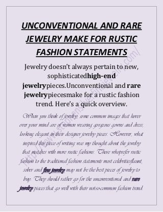 UNCONVENTIONAL AND RARE
 JEWELRY MAKE FOR RUSTIC
   FASHION STATEMENTS
  Jewelry doesn’t always pertain to new,
         sophisticatedhigh-end
 jewelrypieces.Unconventional and rare
  jewelrypiecesmake for a rustic fashion
     trend. Here’s a quick overview.
  When you think of jewelry, some common images that hover
over your mind are of women wearing gorgeous gowns and dress,
looking elegant in their designer jewelry pieces. However, what
  inspired this piece of writing was my thought about the jewelry
  that matches with more rustic fashions. Those whoprefer rustic
 fashion to the traditional fashion statements most celebritiesflaunt,
   sober and fine jewelry may not be the best pieces of jewelry to
   buy. They should rather go for the unconventional and rare
jewelry pieces that go well with their not-so-common fashion trend.
 