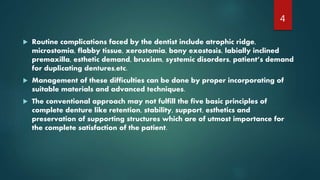  Routine complications faced by the dentist include atrophic ridge,
microstomia, flabby tissue, xerostomia, bony exostosis, labially inclined
premaxilla, esthetic demand, bruxism, systemic disorders, patient’s demand
for duplicating dentures,etc.
 Management of these difficulties can be done by proper incorporating of
suitable materials and advanced techniques.
 The conventional approach may not fulfill the five basic principles of
complete denture like retention, stability, support, esthetics and
preservation of supporting structures which are of utmost importance for
the complete satisfaction of the patient.
4
 