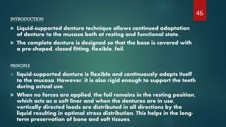 INTRODUCTION
 Liquid-supported denture technique allows continued adaptation
of denture to the mucosa both at resting and functional state.
 The complete denture is designed so that the base is covered with
a pre-shaped, closed fitting, flexible, foil.
PRINCIPLE
 liquid-supported denture is flexible and continuously adapts itself
to the mucosa. However, it is also rigid enough to support the teeth
during actual use.
 When no forces are applied, the foil remains in the resting position,
which acts as a soft liner and when the dentures are in use,
vertically directed loads are distributed in all directions by the
liquid resulting in optimal stress distribution. This helps in the long-
term preservation of bone and soft tissues.
46
 