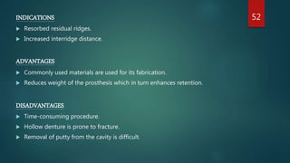 INDICATIONS
 Resorbed residual ridges.
 Increased interridge distance.
ADVANTAGES
 Commonly used materials are used for its fabrication.
 Reduces weight of the prosthesis which in turn enhances retention.
DISADVANTAGES
 Time-consuming procedure.
 Hollow denture is prone to fracture.
 Removal of putty from the cavity is difficult.
52
 