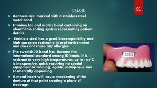 ID-BAND
 Dentures are marked with a stainless steel
metal band.
 Titanium foil and matrix band containing an
identifiable coding system representing patient
details.
 Stainless steel has a good biocompatibility and
high corrosion resistance in oral environment
and does not cause any allergies.
 The swedish ID-band has become the
international standard among ID bands. It is
resistant to very high temperatures, up to 1100°C,
is inexpensive, quick requiring no special
equipment or training, legible, radiopaque and
cosmetically appealing
 A metal insert will cause weakening of the
denture at that point creating a plane of
cleavage.
91
 