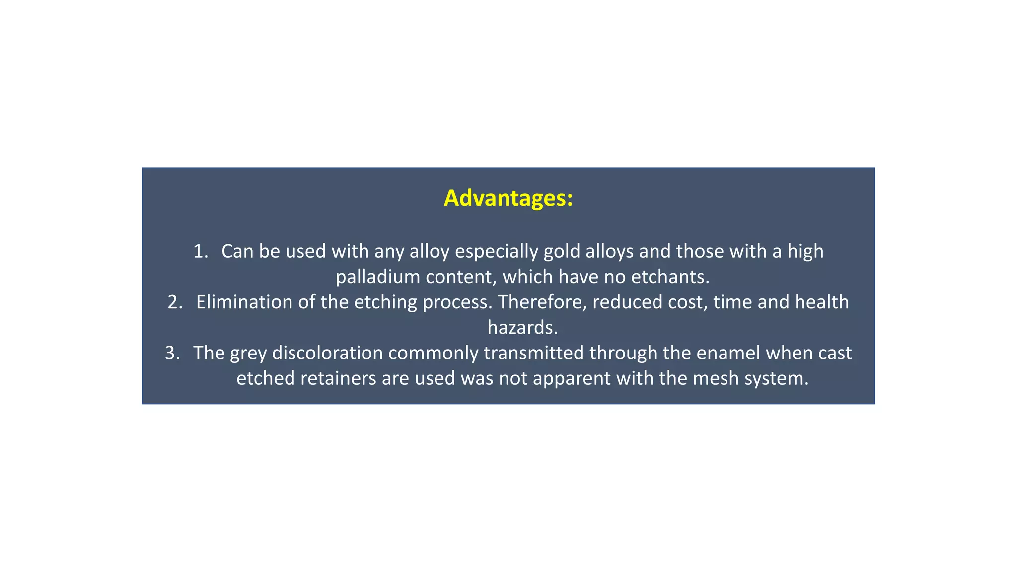 Advantages:
1. Can be used with any alloy especially gold alloys and those with a high
palladium content, which have no etchants.
2. Elimination of the etching process. Therefore, reduced cost, time and health
hazards.
3. The grey discoloration commonly transmitted through the enamel when cast
etched retainers are used was not apparent with the mesh system.
 