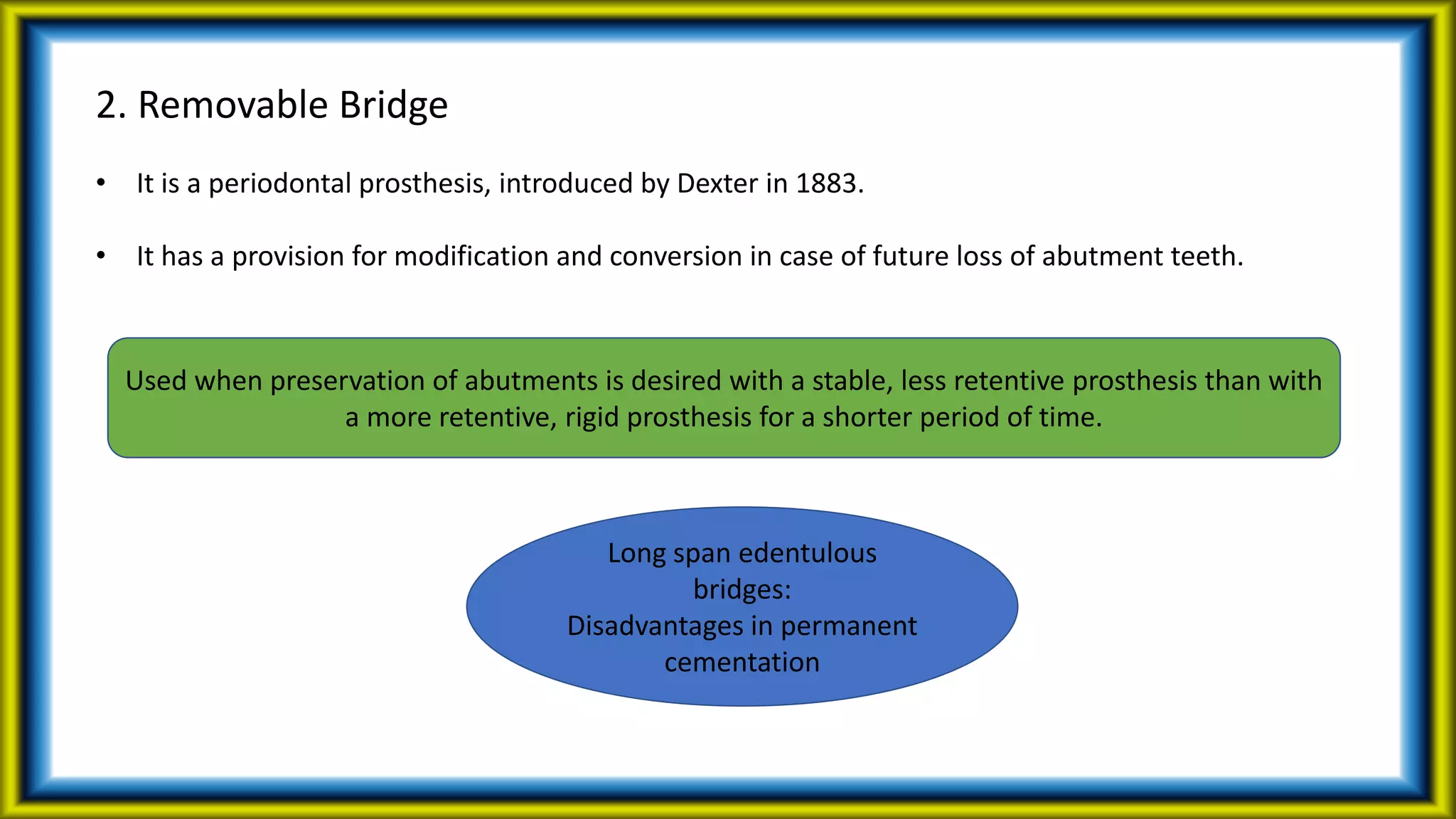2. Removable Bridge
• It is a periodontal prosthesis, introduced by Dexter in 1883.
• It has a provision for modification and conversion in case of future loss of abutment teeth.
Used when preservation of abutments is desired with a stable, less retentive prosthesis than with
a more retentive, rigid prosthesis for a shorter period of time.
Long span edentulous
bridges:
Disadvantages in permanent
cementation
 