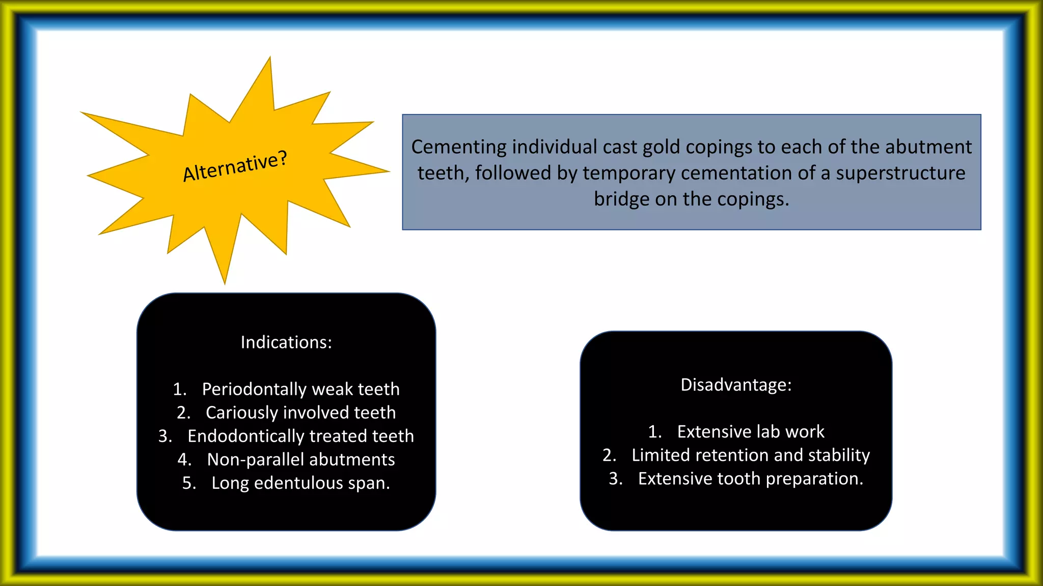Cementing individual cast gold copings to each of the abutment
teeth, followed by temporary cementation of a superstructure
bridge on the copings.
Indications:
1. Periodontally weak teeth
2. Cariously involved teeth
3. Endodontically treated teeth
4. Non-parallel abutments
5. Long edentulous span.
Disadvantage:
1. Extensive lab work
2. Limited retention and stability
3. Extensive tooth preparation.
 