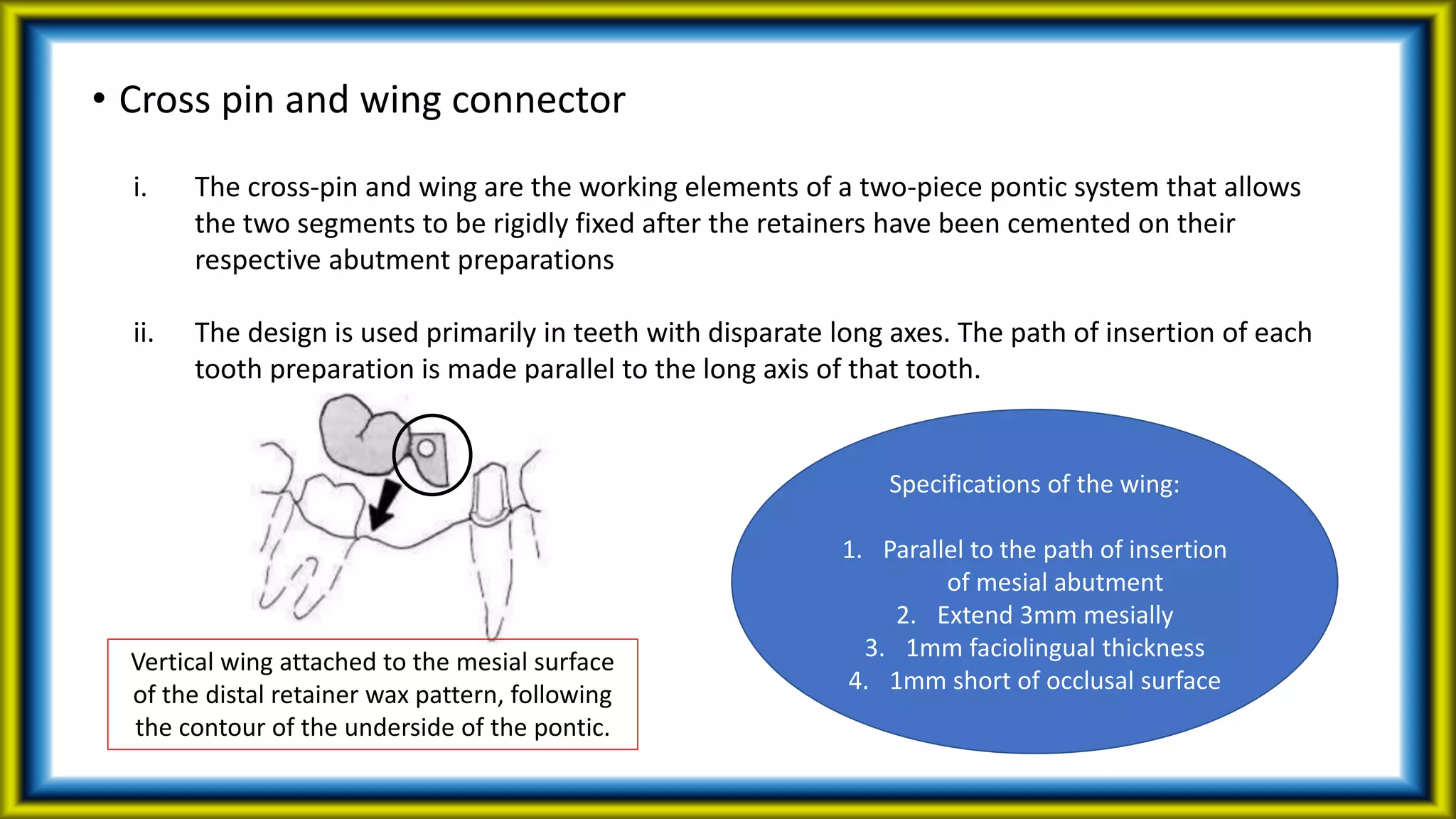 • Cross pin and wing connector
i. The cross-pin and wing are the working elements of a two-piece pontic system that allows
the two segments to be rigidly fixed after the retainers have been cemented on their
respective abutment preparations
ii. The design is used primarily in teeth with disparate long axes. The path of insertion of each
tooth preparation is made parallel to the long axis of that tooth.
Vertical wing attached to the mesial surface
of the distal retainer wax pattern, following
the contour of the underside of the pontic.
Specifications of the wing:
1. Parallel to the path of insertion
of mesial abutment
2. Extend 3mm mesially
3. 1mm faciolingual thickness
4. 1mm short of occlusal surface
 