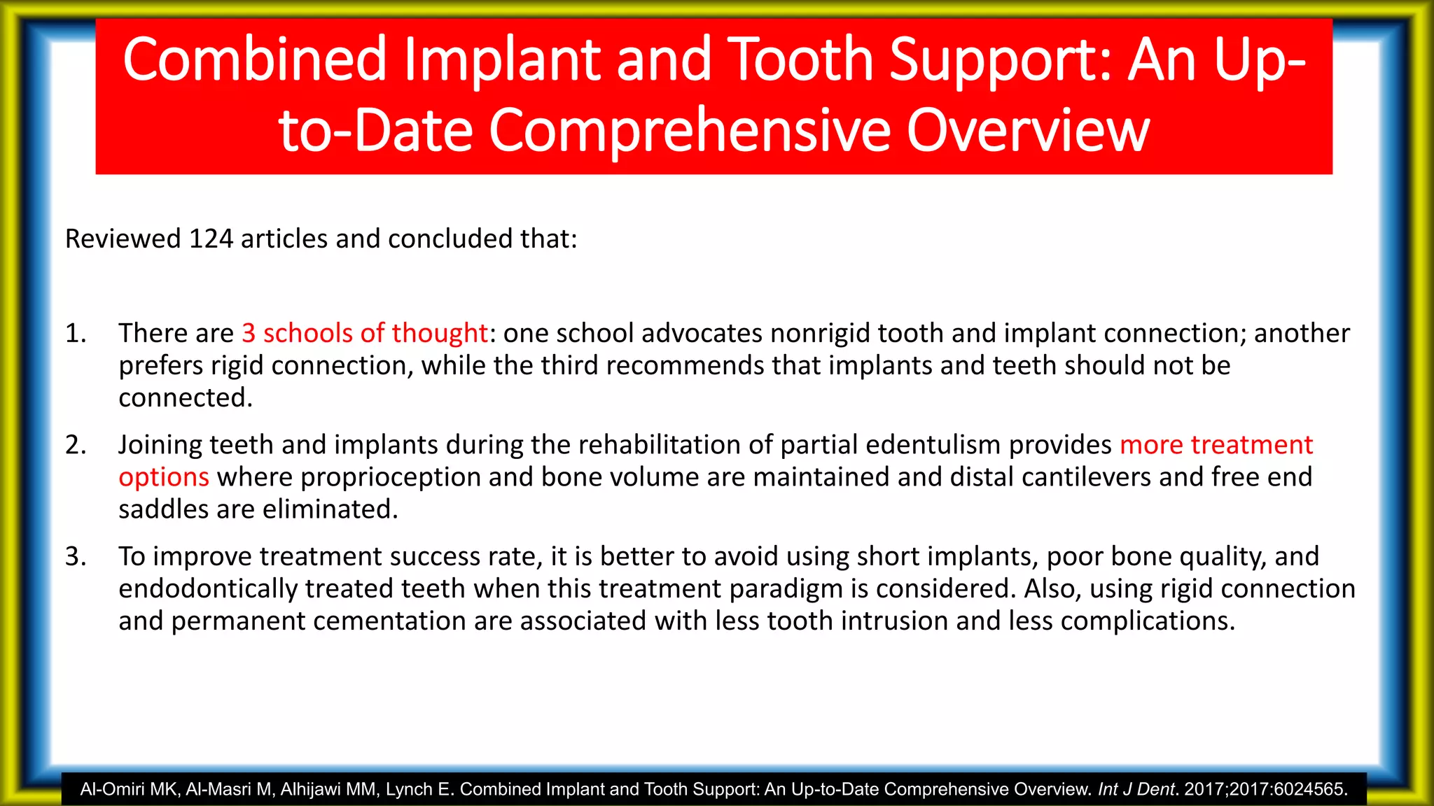 Combined Implant and Tooth Support: An Up-
to-Date Comprehensive Overview
Reviewed 124 articles and concluded that:
1. There are 3 schools of thought: one school advocates nonrigid tooth and implant connection; another
prefers rigid connection, while the third recommends that implants and teeth should not be
connected.
2. Joining teeth and implants during the rehabilitation of partial edentulism provides more treatment
options where proprioception and bone volume are maintained and distal cantilevers and free end
saddles are eliminated.
3. To improve treatment success rate, it is better to avoid using short implants, poor bone quality, and
endodontically treated teeth when this treatment paradigm is considered. Also, using rigid connection
and permanent cementation are associated with less tooth intrusion and less complications.
Al-Omiri MK, Al-Masri M, Alhijawi MM, Lynch E. Combined Implant and Tooth Support: An Up-to-Date Comprehensive Overview. Int J Dent. 2017;2017:6024565.
 