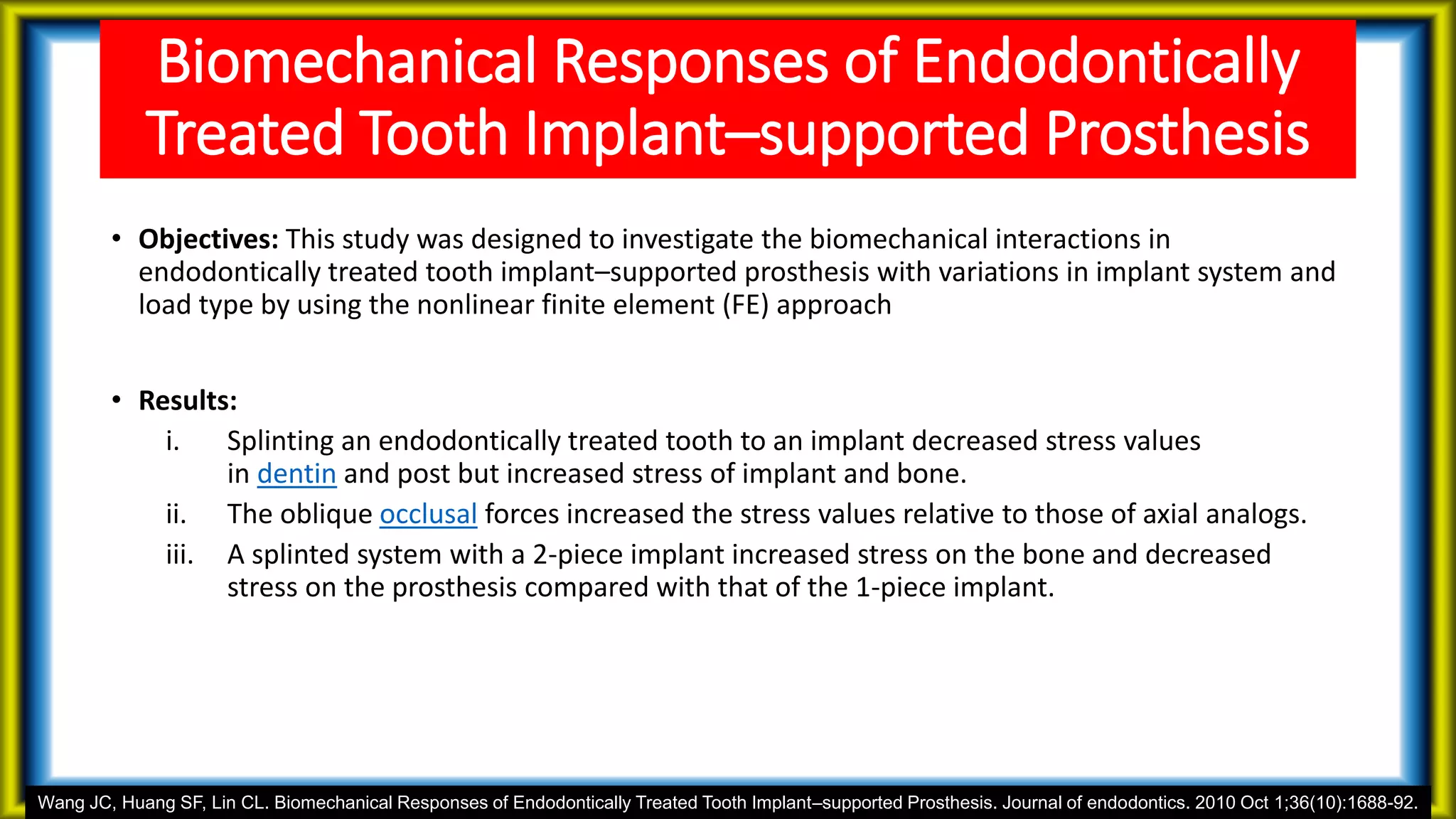 Biomechanical Responses of Endodontically
Treated Tooth Implant–supported Prosthesis
• Objectives: This study was designed to investigate the biomechanical interactions in
endodontically treated tooth implant–supported prosthesis with variations in implant system and
load type by using the nonlinear finite element (FE) approach
• Results:
i. Splinting an endodontically treated tooth to an implant decreased stress values
in dentin and post but increased stress of implant and bone.
ii. The oblique occlusal forces increased the stress values relative to those of axial analogs.
iii. A splinted system with a 2-piece implant increased stress on the bone and decreased
stress on the prosthesis compared with that of the 1-piece implant.
Wang JC, Huang SF, Lin CL. Biomechanical Responses of Endodontically Treated Tooth Implant–supported Prosthesis. Journal of endodontics. 2010 Oct 1;36(10):1688-92.
 