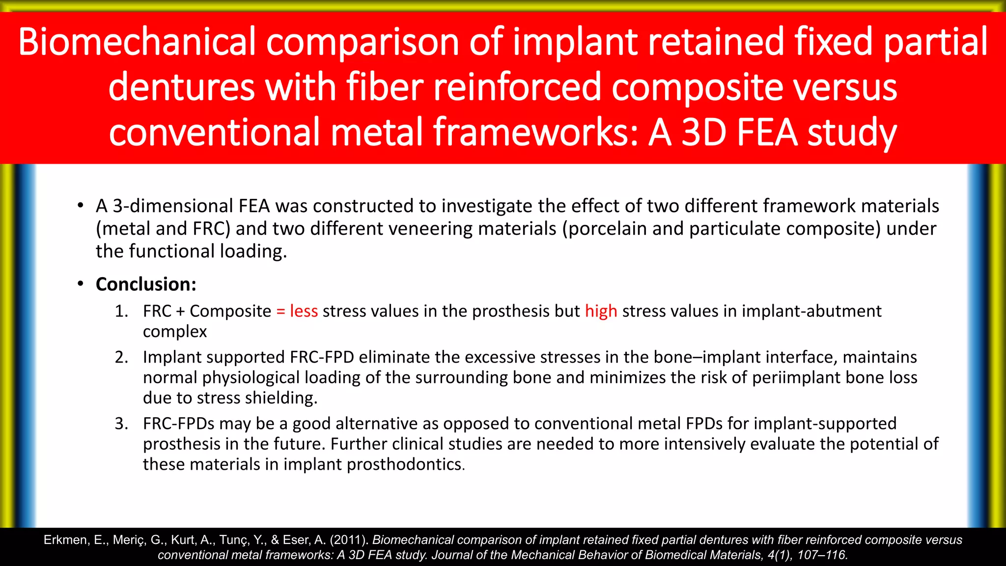 Biomechanical comparison of implant retained fixed partial
dentures with fiber reinforced composite versus
conventional metal frameworks: A 3D FEA study
• A 3-dimensional FEA was constructed to investigate the effect of two different framework materials
(metal and FRC) and two different veneering materials (porcelain and particulate composite) under
the functional loading.
• Conclusion:
1. FRC + Composite = less stress values in the prosthesis but high stress values in implant-abutment
complex
2. Implant supported FRC-FPD eliminate the excessive stresses in the bone–implant interface, maintains
normal physiological loading of the surrounding bone and minimizes the risk of periimplant bone loss
due to stress shielding.
3. FRC-FPDs may be a good alternative as opposed to conventional metal FPDs for implant-supported
prosthesis in the future. Further clinical studies are needed to more intensively evaluate the potential of
these materials in implant prosthodontics.
Erkmen, E., Meriç, G., Kurt, A., Tunç, Y., & Eser, A. (2011). Biomechanical comparison of implant retained fixed partial dentures with fiber reinforced composite versus
conventional metal frameworks: A 3D FEA study. Journal of the Mechanical Behavior of Biomedical Materials, 4(1), 107–116.
 
