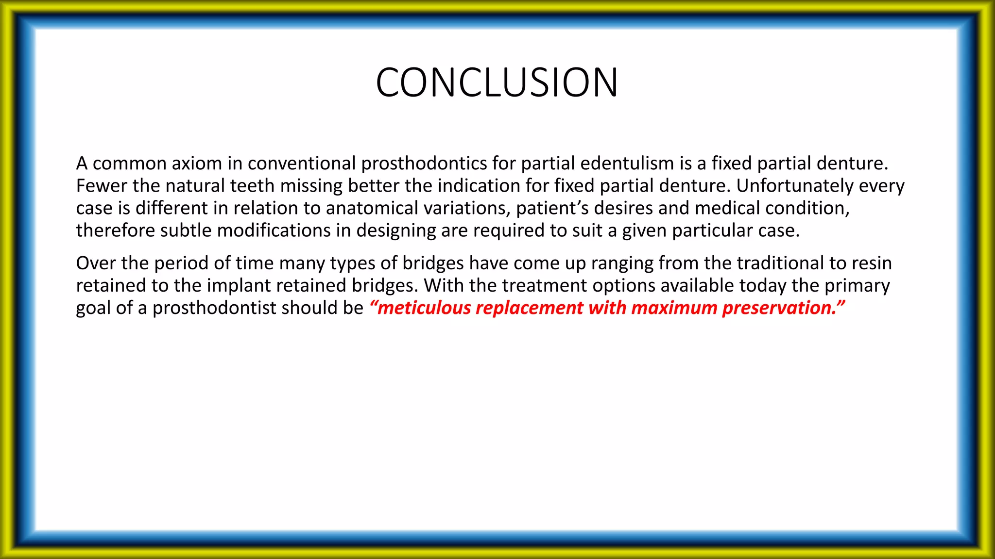CONCLUSION
A common axiom in conventional prosthodontics for partial edentulism is a fixed partial denture.
Fewer the natural teeth missing better the indication for fixed partial denture. Unfortunately every
case is different in relation to anatomical variations, patient’s desires and medical condition,
therefore subtle modifications in designing are required to suit a given particular case.
Over the period of time many types of bridges have come up ranging from the traditional to resin
retained to the implant retained bridges. With the treatment options available today the primary
goal of a prosthodontist should be “meticulous replacement with maximum preservation.”
 