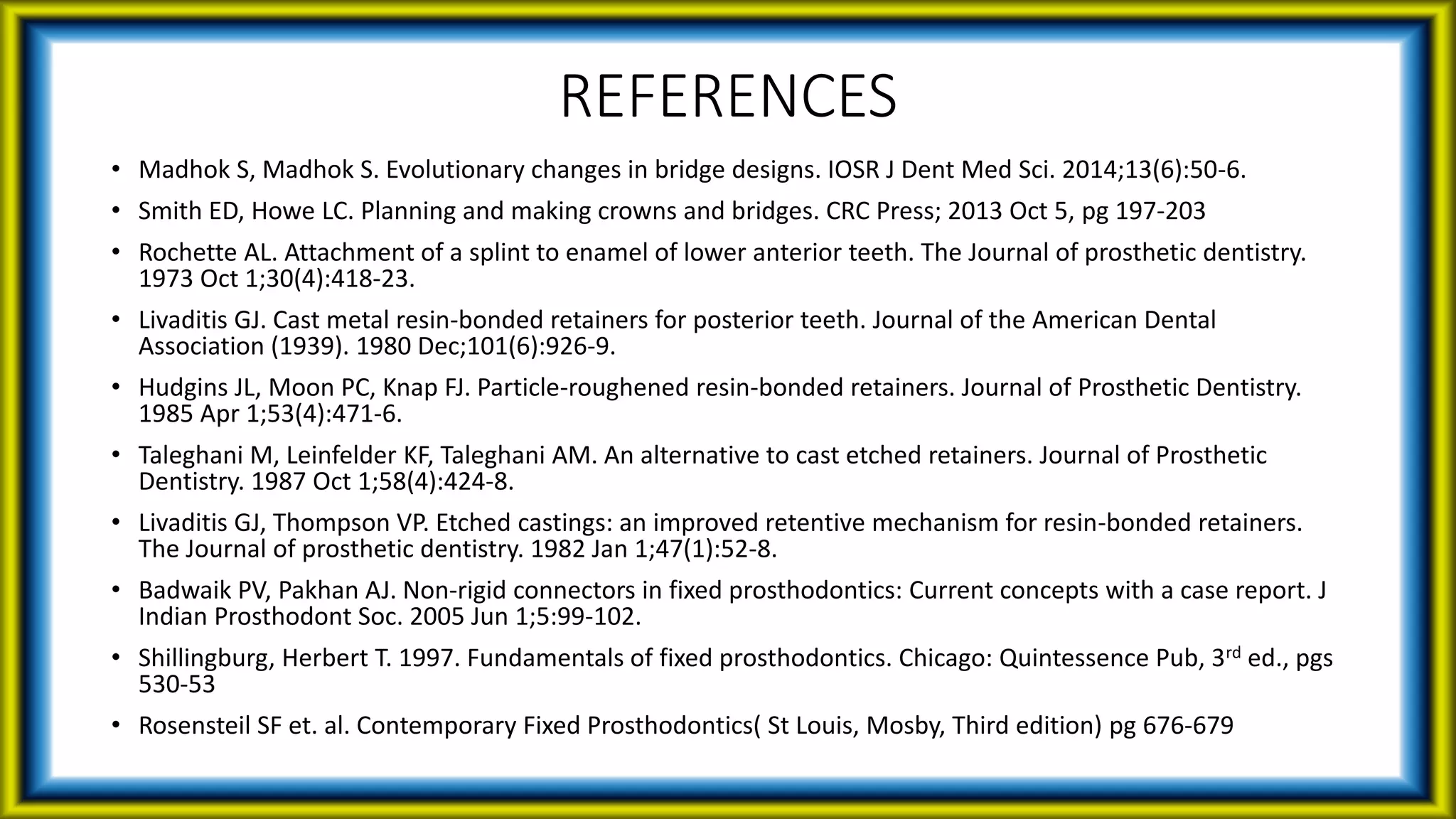 REFERENCES
• Madhok S, Madhok S. Evolutionary changes in bridge designs. IOSR J Dent Med Sci. 2014;13(6):50-6.
• Smith ED, Howe LC. Planning and making crowns and bridges. CRC Press; 2013 Oct 5, pg 197-203
• Rochette AL. Attachment of a splint to enamel of lower anterior teeth. The Journal of prosthetic dentistry.
1973 Oct 1;30(4):418-23.
• Livaditis GJ. Cast metal resin-bonded retainers for posterior teeth. Journal of the American Dental
Association (1939). 1980 Dec;101(6):926-9.
• Hudgins JL, Moon PC, Knap FJ. Particle-roughened resin-bonded retainers. Journal of Prosthetic Dentistry.
1985 Apr 1;53(4):471-6.
• Taleghani M, Leinfelder KF, Taleghani AM. An alternative to cast etched retainers. Journal of Prosthetic
Dentistry. 1987 Oct 1;58(4):424-8.
• Livaditis GJ, Thompson VP. Etched castings: an improved retentive mechanism for resin-bonded retainers.
The Journal of prosthetic dentistry. 1982 Jan 1;47(1):52-8.
• Badwaik PV, Pakhan AJ. Non-rigid connectors in fixed prosthodontics: Current concepts with a case report. J
Indian Prosthodont Soc. 2005 Jun 1;5:99-102.
• Shillingburg, Herbert T. 1997. Fundamentals of fixed prosthodontics. Chicago: Quintessence Pub, 3rd ed., pgs
530-53
• Rosensteil SF et. al. Contemporary Fixed Prosthodontics( St Louis, Mosby, Third edition) pg 676-679
 