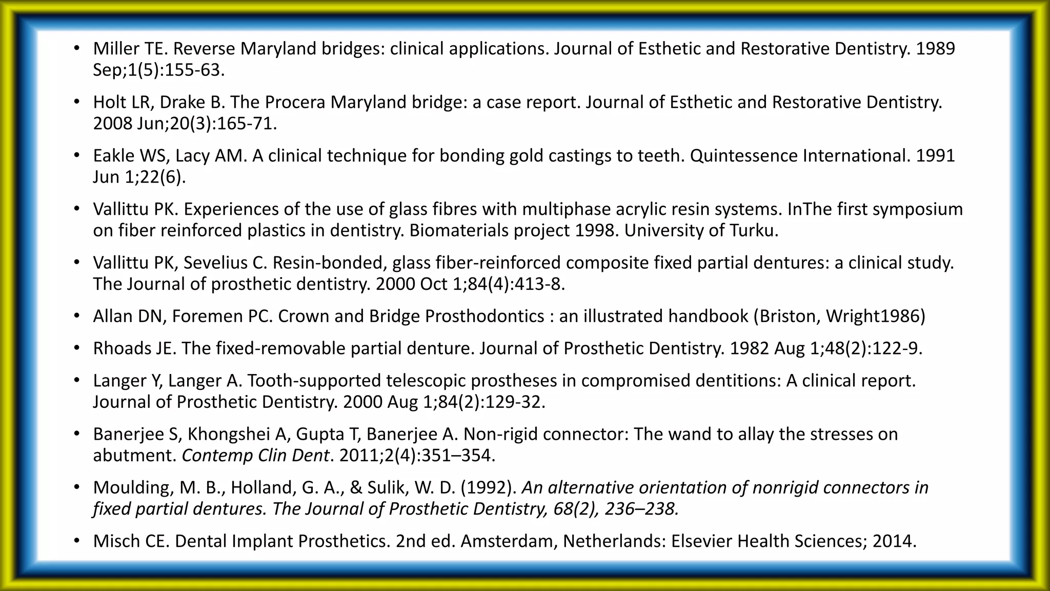 • Miller TE. Reverse Maryland bridges: clinical applications. Journal of Esthetic and Restorative Dentistry. 1989
Sep;1(5):155-63.
• Holt LR, Drake B. The Procera Maryland bridge: a case report. Journal of Esthetic and Restorative Dentistry.
2008 Jun;20(3):165-71.
• Eakle WS, Lacy AM. A clinical technique for bonding gold castings to teeth. Quintessence International. 1991
Jun 1;22(6).
• Vallittu PK. Experiences of the use of glass fibres with multiphase acrylic resin systems. InThe first symposium
on fiber reinforced plastics in dentistry. Biomaterials project 1998. University of Turku.
• Vallittu PK, Sevelius C. Resin-bonded, glass fiber-reinforced composite fixed partial dentures: a clinical study.
The Journal of prosthetic dentistry. 2000 Oct 1;84(4):413-8.
• Allan DN, Foremen PC. Crown and Bridge Prosthodontics : an illustrated handbook (Briston, Wright1986)
• Rhoads JE. The fixed-removable partial denture. Journal of Prosthetic Dentistry. 1982 Aug 1;48(2):122-9.
• Langer Y, Langer A. Tooth-supported telescopic prostheses in compromised dentitions: A clinical report.
Journal of Prosthetic Dentistry. 2000 Aug 1;84(2):129-32.
• Banerjee S, Khongshei A, Gupta T, Banerjee A. Non-rigid connector: The wand to allay the stresses on
abutment. Contemp Clin Dent. 2011;2(4):351–354.
• Moulding, M. B., Holland, G. A., & Sulik, W. D. (1992). An alternative orientation of nonrigid connectors in
fixed partial dentures. The Journal of Prosthetic Dentistry, 68(2), 236–238.
• Misch CE. Dental Implant Prosthetics. 2nd ed. Amsterdam, Netherlands: Elsevier Health Sciences; 2014.
 