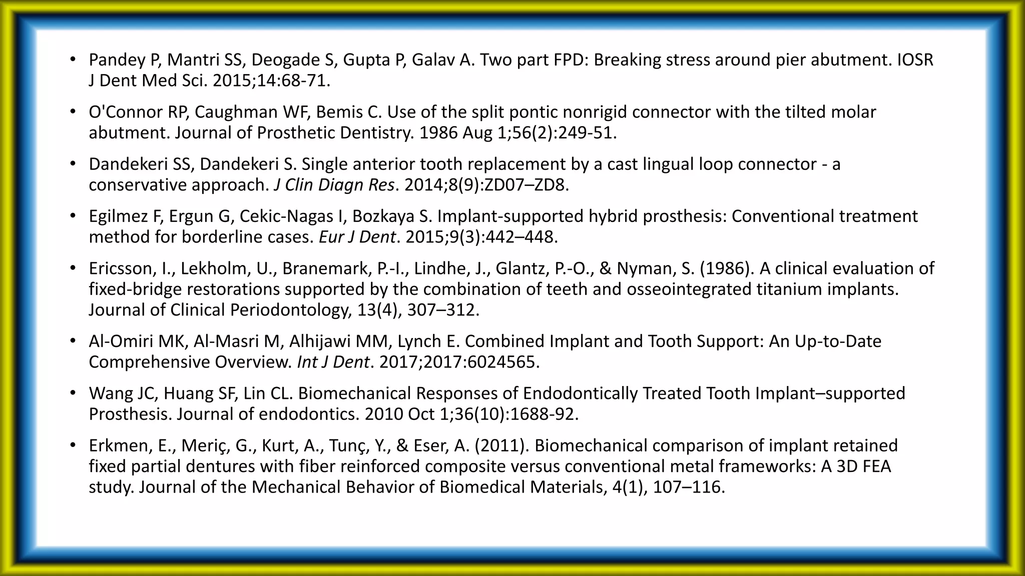 • Pandey P, Mantri SS, Deogade S, Gupta P, Galav A. Two part FPD: Breaking stress around pier abutment. IOSR
J Dent Med Sci. 2015;14:68-71.
• O'Connor RP, Caughman WF, Bemis C. Use of the split pontic nonrigid connector with the tilted molar
abutment. Journal of Prosthetic Dentistry. 1986 Aug 1;56(2):249-51.
• Dandekeri SS, Dandekeri S. Single anterior tooth replacement by a cast lingual loop connector - a
conservative approach. J Clin Diagn Res. 2014;8(9):ZD07–ZD8.
• Egilmez F, Ergun G, Cekic-Nagas I, Bozkaya S. Implant-supported hybrid prosthesis: Conventional treatment
method for borderline cases. Eur J Dent. 2015;9(3):442–448.
• Ericsson, I., Lekholm, U., Branemark, P.-I., Lindhe, J., Glantz, P.-O., & Nyman, S. (1986). A clinical evaluation of
fixed-bridge restorations supported by the combination of teeth and osseointegrated titanium implants.
Journal of Clinical Periodontology, 13(4), 307–312.
• Al-Omiri MK, Al-Masri M, Alhijawi MM, Lynch E. Combined Implant and Tooth Support: An Up-to-Date
Comprehensive Overview. Int J Dent. 2017;2017:6024565.
• Wang JC, Huang SF, Lin CL. Biomechanical Responses of Endodontically Treated Tooth Implant–supported
Prosthesis. Journal of endodontics. 2010 Oct 1;36(10):1688-92.
• Erkmen, E., Meriç, G., Kurt, A., Tunç, Y., & Eser, A. (2011). Biomechanical comparison of implant retained
fixed partial dentures with fiber reinforced composite versus conventional metal frameworks: A 3D FEA
study. Journal of the Mechanical Behavior of Biomedical Materials, 4(1), 107–116.
 