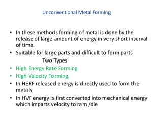 Unconventional Metal Forming
• In these methods forming of metal is done by the
release of large amount of energy in very short interval
of time.
• Suitable for large parts and difficult to form parts
Two Types
• High Energy Rate Forming
• High Velocity Forming.
• In HERF released energy is directly used to form the
metals
• In HVF energy is first converted into mechanical energy
which imparts velocity to ram /die
 