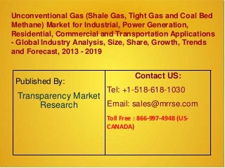 Unconventional Gas (Shale Gas, Tight Gas and Coal Bed
Methane) Market for Industrial, Power Generation,
Residential, Commercial and Transportation Applications
- Global Industry Analysis, Size, Share, Growth, Trends
and Forecast, 2013 - 2019
Published By:
Transparency Market
Research
Contact US:
Tel: +1-518-618-1030
Email: sales@mrrse.com
Toll Free : 866-997-4948 (US-
CANADA)
 