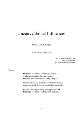 Unconventional Influences

                         Author: Alan Richardson


                         alan@compendiumdev.co.uk


                                                        www.compendiumdev.co.uk
                                                               www.eviltester.com
                                                       www.seleniumsimplified.com



Abstract:

              The future of software testing requires you
              to take responsibility for what you do,
              and to harness the things that make you you.

              Your influences and experiences make you unique,
              so you can speak from your heart (when you speak).

              You will take responsibility, this paper demands.
              The future of software testing is in your hands.




                                     1
 