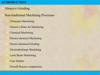 INTRODUCTION

 Abrasive Grinding

 Non-traditional Machining Processes
 Ultrasonic Machining
 Abrasive Water Jet Machining
 Chemical Machining
 Electro-chemical Machining

 Electro-chemical Grinding
 Electrodischarge Machining
 Laser Beam Machining
 Case Studies
 Overall Process comparisons
.

 