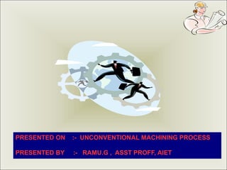 PRESENTED ON :- UNCONVENTIONAL MACHINING PROCESS
PRESENTED BY :- RAMU.G , ASST PROFF, AIET
 