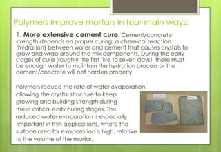 Polymers improve mortars in four main ways:
1. More extensive cement cure. Cement/concrete
strength depends on proper curing, a chemical reaction
(hydration) between water and cement that causes crystals to
grow and wrap around the mix components. During the early
stages of cure (roughly the first five to seven days), there must
be enough water to maintain the hydration process or the
cement/concrete will not harden properly.
Polymers reduce the rate of water evaporation,
allowing the crystal structure to keep
growing and building strength during
these critical early curing stages. This
reduced water evaporation is especially
important in thin applications, where the
surface area for evaporation is high, relative
to the volume of the mortar.
 