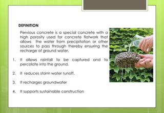 Pervious concrete is a special concrete with a
high porosity used for concrete flatwork that
allows the water from precipitation or other
sources to pass through thereby ensuring the
recharge of ground water.
1. It allows rainfall to be captured and to
percolate into the ground.
2. It reduces storm water runoff.
3. It recharges groundwater
4. It supports sustainable construction
DEFINITION
 