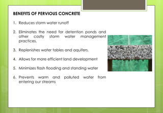 BENEFITS OF PERVIOUS CONCRETE
1. Reduces storm water runoff
2. Eliminates the need for detention ponds and
other costly storm water management
practices.
3. Replenishes water tables and aquifers.
4. Allows for more efficient land development
5. Minimizes flash flooding and standing water
6. Prevents warm and polluted water from
entering our streams
 