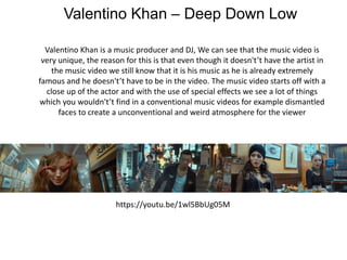 Valentino Khan – Deep Down Low
Valentino Khan is a music producer and DJ, We can see that the music video is
very unique, the reason for this is that even though it doesn't’t have the artist in
the music video we still know that it is his music as he is already extremely
famous and he doesn't’t have to be in the video. The music video starts off with a
close up of the actor and with the use of special effects we see a lot of things
which you wouldn't’t find in a conventional music videos for example dismantled
faces to create a unconventional and weird atmosphere for the viewer
https://youtu.be/1wl5BbUg05M
 