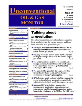 12 April 2010


  Unconventional                                                                                                                                                                 Week 01

                                                                                                                                                                            Issue 01
                                                                                                                                                                                News
                                  OIL & GAS                                                                                                                                 Analysis
                                                                                                                                                                         Intelligence

                                  MONITOR                                                                                                                         NewsBase
                                                                                                                                                                             Published by



COMMENTARY                                            2         NEWS THIS WEEK…
  Hail hail, gas shale                    2
  BP faces shareholder revolt over oil sands
  strategy                                5                         Talking about
POLICY                                    7
  Philadelphia calls for fracking ban
SHALE GAS
                                                      7
                                                      7
                                                                    a revolution
   Shift in Canadian gas production                                 Recent advances in unconventional gas production
  forecast                                             7            have revolutionised the energy industry and have
   New gas plant approved for Horn River
  Basin                                                8
                                                                    been identified as a “game changer.”
   Talisman sells conventional assets to
  tighten focus on shale plays                        8                   Shale gas developments in North America are at
   Total wins French shale gas permit                 9                   the vanguard of the revolution under way in the
SHALE OIL                                             9                   global natural gas sector.                   (Page 2)
  Platts to provide Bakken price
  assessments                                        9                    Industry observers believe some North American
OIL SANDS                                           10                    shale gas acreages could rival the world’s largest
  CAPP anticipates jump in oil sands                                      gas fields.                                   (Page 2)
  output                                 10
  Imperial Petroleum establishes new oil                                  The unconventional revolution is spreading to
  sands unit                             10
  AOSC’s roller coaster ride                         11
                                                                          Europe and elsewhere in the world, which would
HEAVY OIL                                           11                    have a significant impact on global liquefied
  Nexen seeks sharper focus with sale of                                  natural gas (LNG) trade.                      (Page 3)
  heavy oil assets                      11
  New foreign investors line up for Iranian                               The potential for gas shale development in the
 heavy oil fields                          12                             former Soviet Union could reaffirm Russian
COAL-BED METHANE                          12                              dominance of Europe’s gas supplies.          (Page 4)
  UCG potential highlighted by fund
  manager                                             12                  BP is facing a small-scale revolt of its own over its
  West Bengal pipeline planned for CBM
                                                                          unconventional oil and gas strategy, specifically
 transportation                        13
GTL/CTL                               13
                                                                          with reference to its oil sands developments. (Page 5)
  Alter NRG seeks strategic partner for
                                                                          A group of BP shareholders opposes the
 Alberta CTL project                      13
  Sasol to explore for shale gas in Karoo                                 company’s oil sands plans on environmental
 Basin                                    14                              grounds and has filed a special resolution on the
NEWS IN BRIEF                            14                               issue to be voted upon at its AGM on April 15. (Page 5)

For analysis and commentary on these and other stories, plus the latest unconventional developments, see inside…
                                                                            Copyright © 2010 NewsBase Ltd.
                                                                                www.newsbase.com                                                         Edited by Ryan Stevenson
   All rights reserved. No part of this publication may be reproduced, redistributed, or otherwise copied without the written permission of the authors. This includes internal distribution. All
       reasonable endeavours have been used to ensure the accuracy of the information contained in this publication. However, no warranty is given to the accuracy of its contents
 