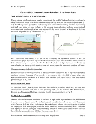 GS-501 Assignment Md. Shahadat Hossain, Roll: 1651
Unconventional Petroleum Resource Potentiality in the Bengal Basin Page 1
Unconventional Petroleum Resource Potentiality in the Bengal Basin
What is unconventional? Why unconventional?
Unconventional petroleum resource is rather a new term in the world of hydrocarbon where petroleum is
extracted from the source rock itself without expecting any trap, reservoir and migration pathways (Fig.
1A). As of Bangladesh’s perspective, we have only been successful in exploiting structural traps (saying
anticlinal traps would be more perfect). In this growing industrialization, exploring unconventional
resources or new petroleum plays is a must to meet with the current demand, as Bangladesh is likely to
run out of indigenous fuel by 2030s (Imam, 2013).
Fig. 1B (modified after Snedden et al., 2003) is self explanatory that displays the necessity to work on
unconventional plays. Production sky rockets when conventional plays are exploited but it must come to a
halt as the discovery of conventional wells also diminish with time and production ceases. As soon as
new technology or unconventional resources come into action, production also comes out of the still state.
The game changer: Hydraulic fracturing:
In unconventional resources hydrocarbon is extracted from the source rock that is impermeable and has
negligible porosity. Fracturing of the rock layer is a must to allow the fluid to escape (Fig. 1A).
Horizontal drilling is introduced as it allows larger drainage area, larger contact and high reserve
production (Zou et al., 2013).
Potential in Bengal Basin:
As mentioned earlier, only structural traps have been explored in Bengal Basin (BB) let alone any
unconventional resources. But there is some possibility with Coal bed methane, Thin bed reservoirs,
Biogenic gas, Shale gas and Tight gas reservoirs. Possible locations are shown in Fig. 2.
Coal Bed Methane (CBM):
Methane is formed by thermal maturation of coal beds at depth under high temperature and pressure and
it remains intact in the coal seams. The coal rich region is located at the north-western part of the country
where five coal fields are proven coal reserves. Barapukuria coal is being extracted for a time being but
the largest coal field, Jamalganj (1053 million metric ton) is not assumed feasible to extract coal from
such depth (640-1158m). Jamalganj coal contains high amount of methane, coal seams are thick and also
lies within the optimum depth for CBM development (Imam, 2013).
1A 1B
 