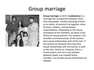Group marriage
     Group marriage, (a form of polyamory) is a
     marriage-like arrangement between more
     than two people. Usually consisting of three
     to six adults, all partners live together, share
     finances, children, and household
     responsibilities. Depending on the sexual
     orientation of the members, all adults in the
     family are sexual partners. For instance, if all
     members are heterosexual, all the women
     have sexual relationships with all the men. If
     the women are bisexual, they may have
     sexual relationships with the women as well
     as the men. And so on. However, this is a
     closed system, and sex is only allowed
     between (adult, non-related) family
     members--no outside sexual relationships are
     allowed.
 