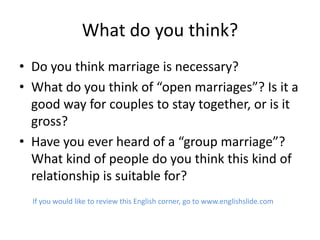 What do you think?
• Do you think marriage is necessary?
• What do you think of “open marriages”? Is it a
  good way for couples to stay together, or is it
  gross?
• Have you ever heard of a “group marriage”?
  What kind of people do you think this kind of
  relationship is suitable for?
  If you would like to review this English corner, go to www.englishslide.com
 