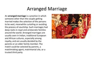 Arranged Marriage
An arranged marriage is a practice in which
someone other than the couple getting
married makes the selection of the persons
to be wed, meanwhile curtailing or avoiding
the process of courtship. Such marriages had
deep roots in royal and aristocratic families
around the world. Arranged marriages are
usually seen in Indian, traditional European
and African cultures, especially among
royalty, and are usually decided by the
parents or an older family member. The
match could be selected by parents, a
matchmaking agent, matrimonial site, or a
trusted third party.
 