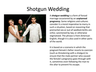 Shotgun Wedding
        A shotgun wedding is a form of forced
        marriage occasioned by an unplanned
        pregnancy. Some religions and cultures
        consider it a moral imperative to marry in
        such a situation, based on reasoning that
        premarital sex or out-of-wedlock births are
        sinful, sanctioned by law, or otherwise
        stigmatized. The phrase is from American
        English, though it is also used in other parts
        of the world.

        It is based on a scenario in which the
        pregnant female's father resorts to coercion
        (such as threatening with a shotgun) to
        ensure that the male partner who caused
        the female's pregnancy goes through with
        it, sometimes even following the man to
        the altar to prevent his escape.
 