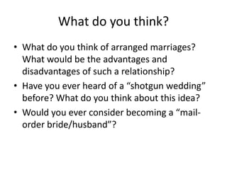 What do you think?
• What do you think of arranged marriages?
  What would be the advantages and
  disadvantages of such a relationship?
• Have you ever heard of a “shotgun wedding”
  before? What do you think about this idea?
• Would you ever consider becoming a “mail-
  order bride/husband”?
 