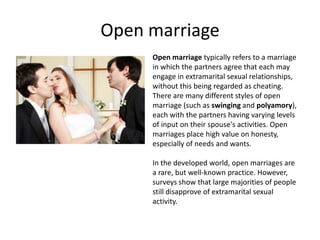 Open marriage
     Open marriage typically refers to a marriage
     in which the partners agree that each may
     engage in extramarital sexual relationships,
     without this being regarded as cheating.
     There are many different styles of open
     marriage (such as swinging and polyamory),
     each with the partners having varying levels
     of input on their spouse's activities. Open
     marriages place high value on honesty,
     especially of needs and wants.

     In the developed world, open marriages are
     a rare, but well-known practice. However,
     surveys show that large majorities of people
     still disapprove of extramarital sexual
     activity.
 