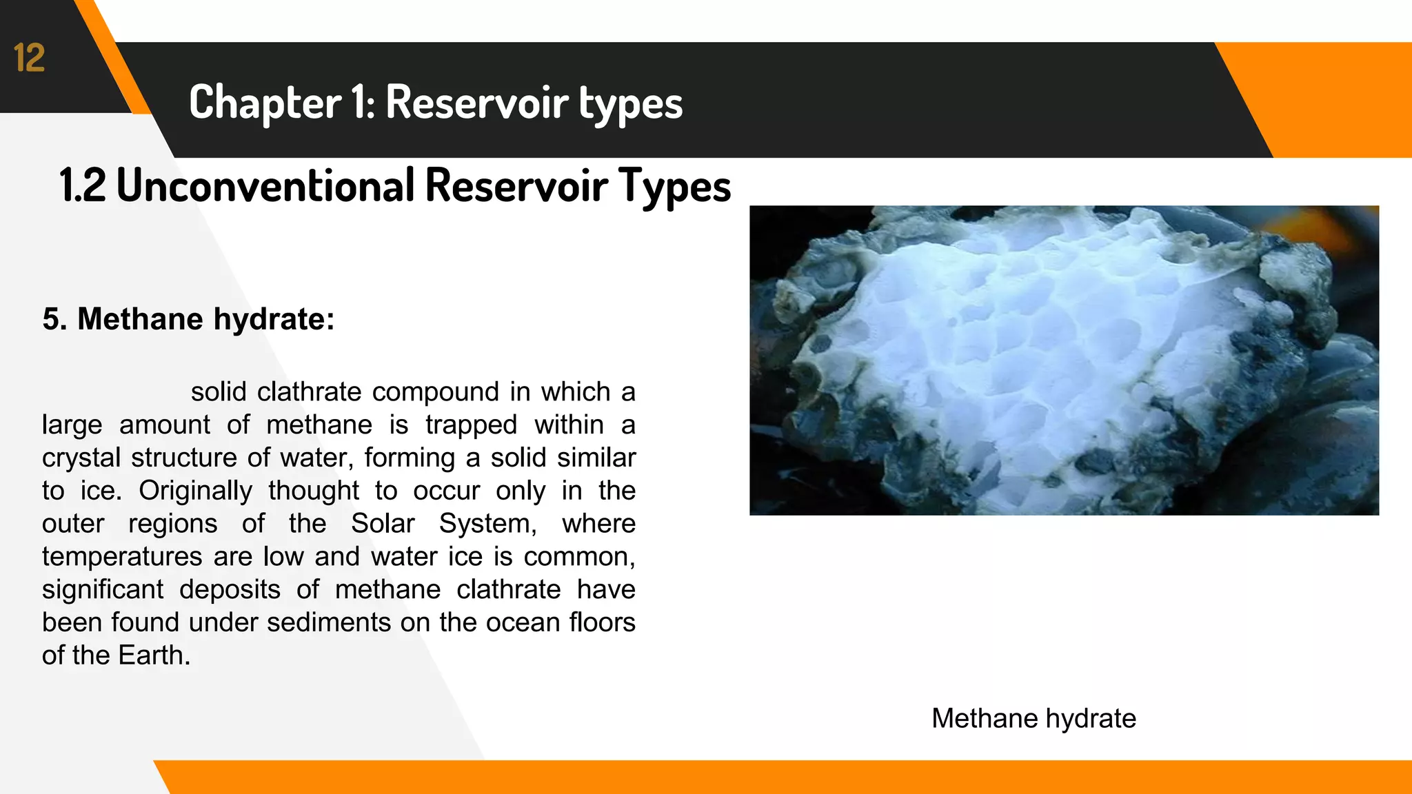 1.2 Unconventional Reservoir Types
12
Chapter 1: Reservoir types
5. Methane hydrate:
solid clathrate compound in which a
large amount of methane is trapped within a
crystal structure of water, forming a solid similar
to ice. Originally thought to occur only in the
outer regions of the Solar System, where
temperatures are low and water ice is common,
significant deposits of methane clathrate have
been found under sediments on the ocean floors
of the Earth.
Methane hydrate
 