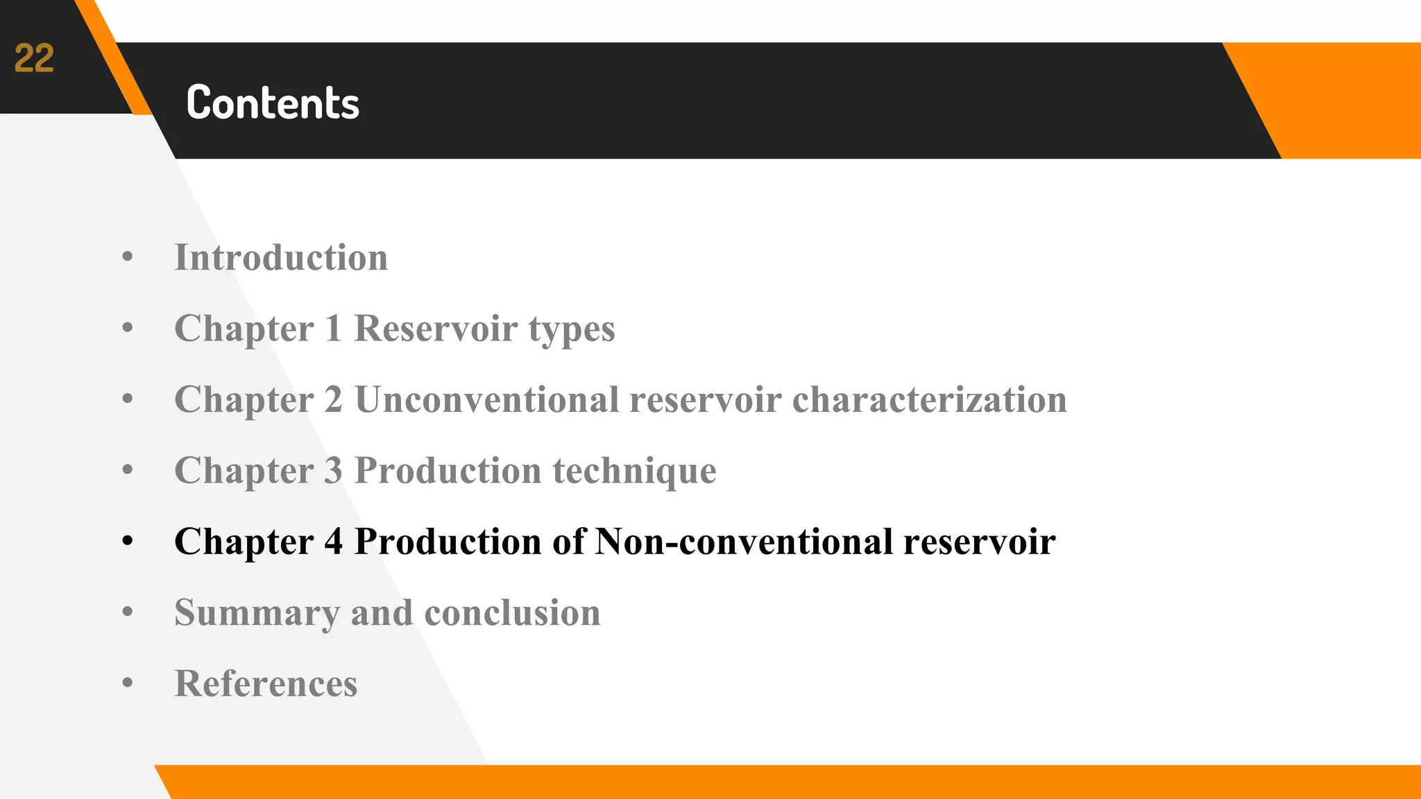 Content
22
Contents
• Introduction
• Chapter 1 Reservoir types
• Chapter 2 Unconventional reservoir characterization
• Chapter 3 Production technique
• Chapter 4 Production of Non-conventional reservoir
• Summary and conclusion
• References
 