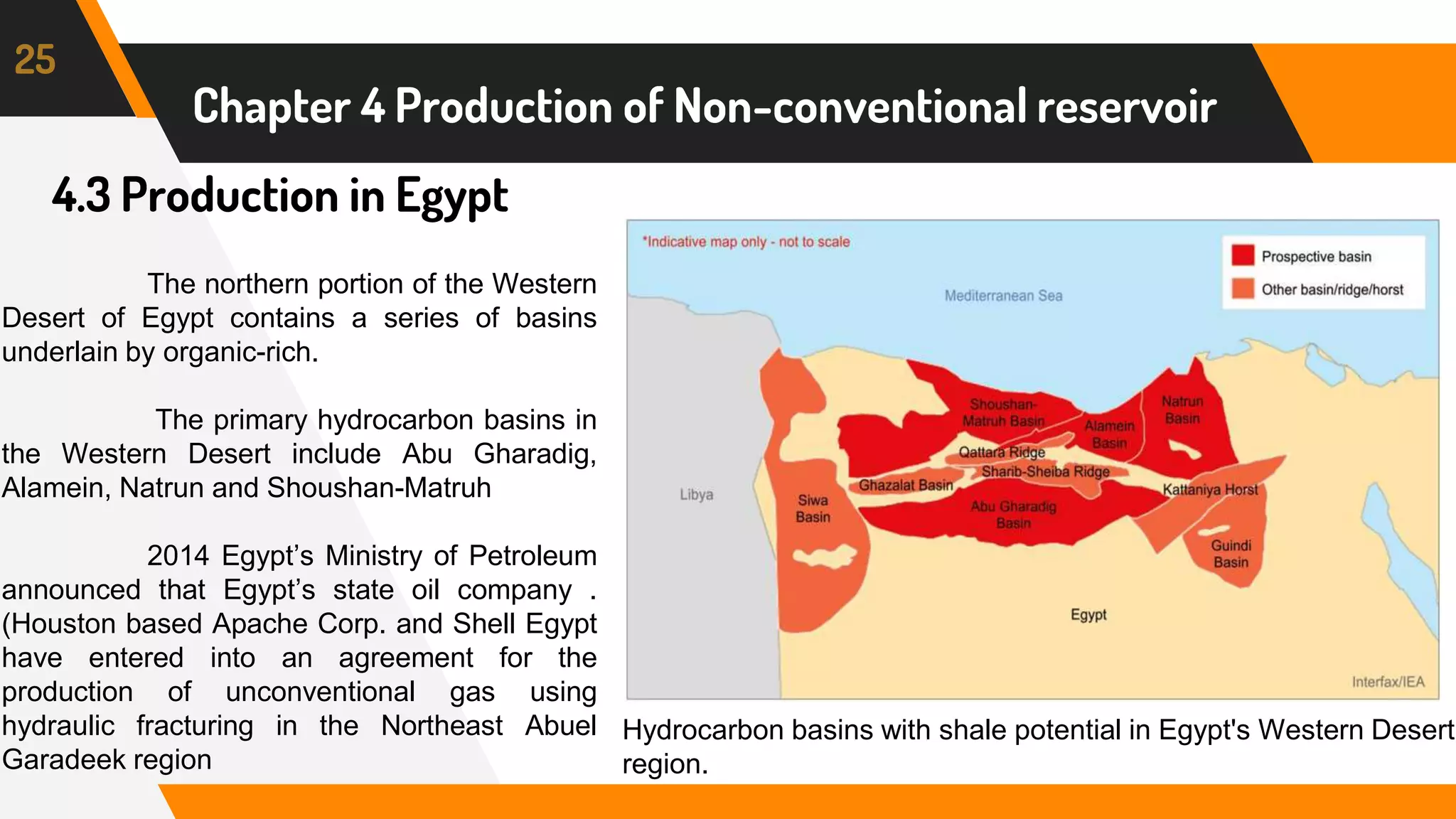 4.3 Production in Egypt
25
Chapter 4 Production of Non-conventional reservoir
Hydrocarbon basins with shale potential in Egypt's Western Desert
region.
The northern portion of the Western
Desert of Egypt contains a series of basins
underlain by organic-rich.
The primary hydrocarbon basins in
the Western Desert include Abu Gharadig,
Alamein, Natrun and Shoushan-Matruh
2014 Egypt’s Ministry of Petroleum
announced that Egypt’s state oil company .
(Houston based Apache Corp. and Shell Egypt
have entered into an agreement for the
production of unconventional gas using
hydraulic fracturing in the Northeast Abuel
Garadeek region
 