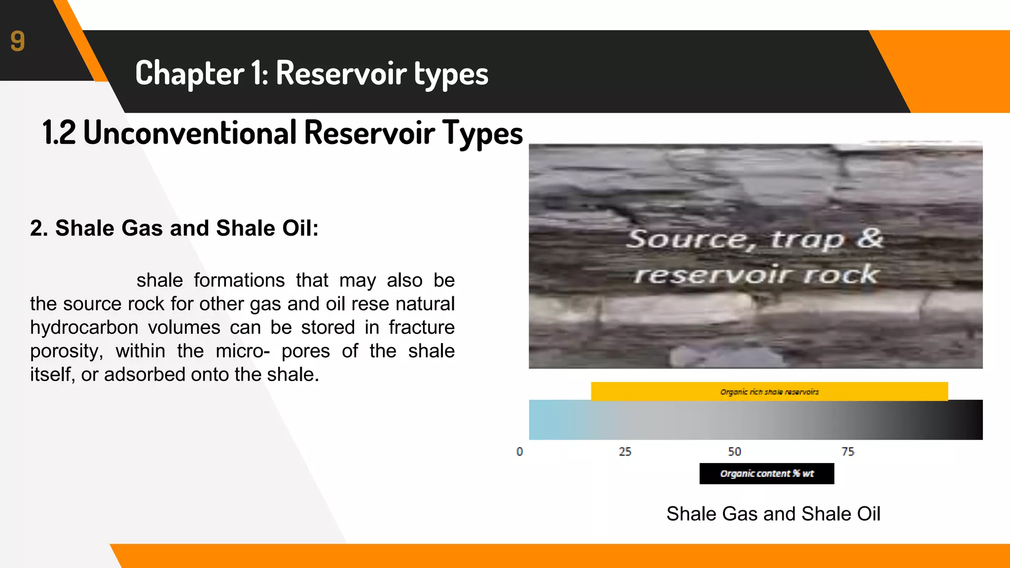 1.2 Unconventional Reservoir Types
9
Chapter 1: Reservoir types
2. Shale Gas and Shale Oil:
shale formations that may also be
the source rock for other gas and oil rese natural
hydrocarbon volumes can be stored in fracture
porosity, within the micro- pores of the shale
itself, or adsorbed onto the shale.
Shale Gas and Shale Oil
 