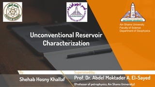 Unconventional Reservoir
Characterization
Supervised by:
Prof. Dr. Abdel Moktader A. El-Sayed
(Professor of petrophysics, Ain Shams University)
Ain Shams University
Faculty of Science
Department of Geophysics
By:
Shehab Hosny Khallaf
 
