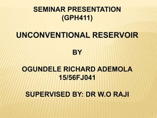 SEMINAR PRESENTATION
(GPH411)
UNCONVENTIONAL RESERVOIR
BY
OGUNDELE RICHARD ADEMOLA
15/56FJ041
SUPERVISED BY: DR W.O RAJI
1
 