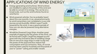 APPLICATIONS OFWIND ENERGY
■ Energy-generating wind turbines: Wind turbines
are installed to capture the power of the wind and
be able to convert it to energy.This can be on a
broad scale, such as the wind turbines found on
wind farms
■ Wind-powered vehicles:You’ve probably heard
about this one recently. A car, powered primarily
by wind (using kites), just completed a 3,100 mile
journey across Australia.While it wasn’t 100%
powered by the wind, it was a good example of
how cars can also be powered using alternative
energies.
■ Wind/Kite-Powered Cargo Ships:Another great
example of tapping into the power of the wind, can
be found with Cargill.Cargill has stepped up and
gone with the innovative idea of installing a large
kite on one of its cargo ships in order to tap into
the power of the wind and thus reduce fuel
consumption and CO2 emissions. Now, of course
wind has been used for hundreds and thousands of
year to “power” sailing and smaller vessels
 