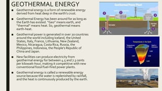 GEOTHERMAL ENERGY
■ Geothermal energy is a form of renewable energy
derived from heat deep in the earth’s crust.
■ Geothermal Energy has been around for as long as
the Earth has existed. “Geo” means earth, and
“thermal” means heat. So, geothermal means
earth-heat.
■ Geothermal power is generated in over 20 countries
around the world including Iceland, the United
States, Italy, France, Lithuania, NewZealand,
Mexico, Nicaragua,Costa Rica, Russia, the
Philippines, Indonesia, the People’s Republic of
China and Japan.
■ New facilities can produce electricity from
geothermal energy for between 4.5 and 7.3 cents
per kilowatt-hour, making it competitive with new
conventional fossil fuel-fired power plants.
■ Geothermal energy is called a renewable energy
source because the water is replenished by rainfall,
and the heat is continuously produced by the earth.
 