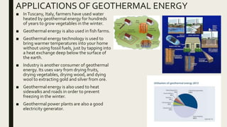 APPLICATIONS OF GEOTHERMAL ENERGY
■ InTuscany, Italy, farmers have used water
heated by geothermal energy for hundreds
of years to grow vegetables in the winter.
■ Geothermal energy is also used in fish farms.
■ Geothermal energy technology is used to
bring warmer temperatures into your home
without using fossil fuels, just by tapping into
a heat exchange deep below the surface of
the earth.
■ Industry is another consumer of geothermal
energy. Its uses vary from drying fruits,
drying vegetables, drying wood, and dying
wool to extracting gold and silver from ore.
■ Geothermal energy is also used to heat
sidewalks and roads in order to prevent
freezing in the winter.
■ Geothermal power plants are also a good
electricity generator.
 