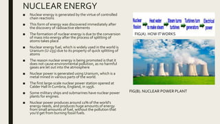 NUCLEAR ENERGY
■ Nuclear energy is generated by the virtue of controlled
chain reactions
■ This form of energy was discovered immediately after
the discovery of radioactive elements
■ The formation of nuclear energy is due to the conversion
of mass into energy after the process of splitting of
atoms takes place
■ Nuclear energy fuel, which is widely used in the world is
Uranium (U-235) due to its property of quick splitting of
atoms
■ The reason nuclear energy is being promoted is that it
does not cause environmental pollution, as no harmful
gases are let out into the atmosphere
■ Nuclear power is generated using Uranium, which is a
metal mined in various parts of the world.
■ The first large-scale nuclear power station opened at
Calder Hall in Cumbria, England, in 1956.
■ Some military ships and submarines have nuclear power
plants for engines.
■ Nuclear power produces around 11% of the world's
energy needs, and produces huge amounts of energy
from small amounts of fuel, without the pollution that
you'd get from burning fossil fuels.
FIG(A). HOW ITWORKS
FIG(B). NUCLEAR POWER PLANT
 