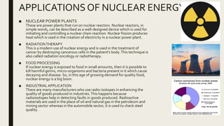 APPLICATIONS OF NUCLEAR ENERGY
■ NUCLEAR POWER PLANTS
These are power plants that run on nuclear reactors. Nuclear reactors, in
simple words, can be described as a well-designed device which is used for
initiating and controlling a nuclear chain reaction. Nuclear fission produces
heat which is used in the creation of electricity in a nuclear power plant.
■ RADIATIONTHERAPY
This is a modern use of nuclear energy and is used in the treatment of
cancer by destroying cancerous cells in the patient's body.This technique is
also called radiation oncology or radiotherapy.
■ FOOD PROCESSING
If nuclear energy is exposed to food in small amounts, then it is possible to
kill harmful germs, micro-organisms and bacteria present in it which cause
decaying and disease. So, in this age of growing demand for quality food,
nuclear energy is a big boon.
■ INDUSTRIALAPPLICATION
There are many manufacturers who use radio-isotopes in enhancing the
quality of goods produced in industries.This happens because
radioisotopes help in detecting faults in goods produced. Radioactive
materials are used in the place of oil and natural gas in the petroleum and
mining sector whereas in the automobile sector, it is used to check steel
quality.
 