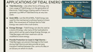 APPLICATIONS OFTIDAL ENERGY
■ Tidal Electricity – Like other forms of Energy ,the
main usage ofTidal Energy is in the generation of
Electricity.Tidal Energy is being used in France to
generate 240 MW ofTidal Electricity at very low
costs.
■ Grain Mills- Just likeWind Mills,Tidal Energy was
used for the mechanical crushing of grains in Grain
Mills.The movement ofTurbines due toTidal
Energy was used in the crush Grains.
■ Energy Storage –Tidal Energy can also be used as
a store of Energy. Like many of the hydroelectric
dams which can be used a large Energy Storage ,so
Tidal Barrages with their reservoirs can be
modified to store energy.
■ Provide Protection to Coast in High Storms –
Tidal Barrages can prevent Damage to the Coast
during High Storms and also provide an easy
transport method between the 2 arms of a Bay or
an Estuary on which it is built.
 