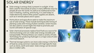 SOLAR ENERGY
■ Solar energy is energy that is present in sunlight. It has
been used for thousands of years in many different ways by
people all over the world.As well as its traditional human
uses in heating, cooking, and drying, it is used today to
make electricity where other power supplies are absent,
such as in remote places and in space.
■ Horticulture and agriculture seek to make the maximum
use of solar energy.These include techniques like timing of
planting cycles and mixing of plant varieties. Green houses
are also used to convert light into heat to promote year
round cultivation of special crops
■ Solar chemical processes replace fossil fuels as a source for
chemical energy and can make solar energy storable and
transportable. Photosynthesis can create a variety of fuels.
Technology for producing Hydrogen is a major area of solar
chemical research.
■ Thermal storage systems can store solar energy in the form
of heat by using common materials with high specific heat
such as stone, earth and water. Solar energy can be stored
also in molten salts.
 